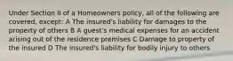 Under Section II of a Homeowners policy, all of the following are covered, except: A The insured's liability for damages to the property of others B A guest's medical expenses for an accident arising out of the residence premises C Damage to property of the insured D The insured's liability for bodily injury to others