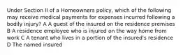 Under Section II of a Homeowners policy, which of the following may receive medical payments for expenses incurred following a bodily injury? A A guest of the insured on the residence premises B A residence employee who is injured on the way home from work C A tenant who lives in a portion of the insured's residence D The named insured