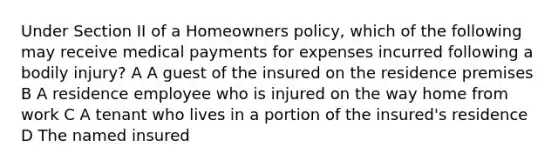 Under Section II of a Homeowners policy, which of the following may receive medical payments for expenses incurred following a bodily injury? A A guest of the insured on the residence premises B A residence employee who is injured on the way home from work C A tenant who lives in a portion of the insured's residence D The named insured