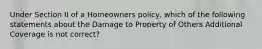 Under Section II of a Homeowners policy, which of the following statements about the Damage to Property of Others Additional Coverage is not correct?