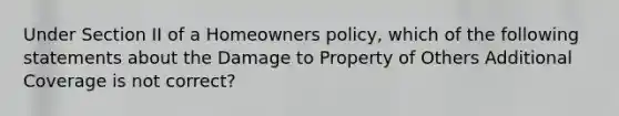 Under Section II of a Homeowners policy, which of the following statements about the Damage to Property of Others Additional Coverage is not correct?