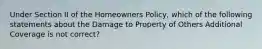 Under Section II of the Homeowners Policy, which of the following statements about the Damage to Property of Others Additional Coverage is not correct?