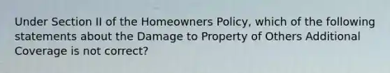 Under Section II of the Homeowners Policy, which of the following statements about the Damage to Property of Others Additional Coverage is not correct?