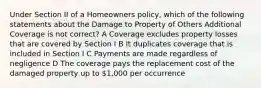 Under Section II of a Homeowners policy, which of the following statements about the Damage to Property of Others Additional Coverage is not correct? A Coverage excludes property losses that are covered by Section I B It duplicates coverage that is included in Section I C Payments are made regardless of negligence D The coverage pays the replacement cost of the damaged property up to 1,000 per occurrence