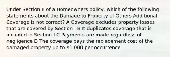 Under Section II of a Homeowners policy, which of the following statements about the Damage to Property of Others Additional Coverage is not correct? A Coverage excludes property losses that are covered by Section I B It duplicates coverage that is included in Section I C Payments are made regardless of negligence D The coverage pays the replacement cost of the damaged property up to 1,000 per occurrence