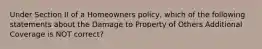 Under Section II of a Homeowners policy, which of the following statements about the Damage to Property of Others Additional Coverage is NOT correct?