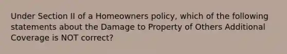 Under Section II of a Homeowners policy, which of the following statements about the Damage to Property of Others Additional Coverage is NOT correct?