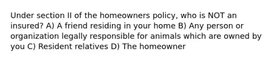 Under section II of the homeowners policy, who is NOT an insured? A) A friend residing in your home B) Any person or organization legally responsible for animals which are owned by you C) Resident relatives D) The homeowner