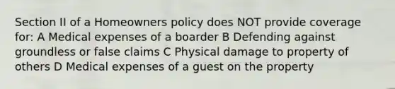 Section II of a Homeowners policy does NOT provide coverage for: A Medical expenses of a boarder B Defending against groundless or false claims C Physical damage to property of others D Medical expenses of a guest on the property