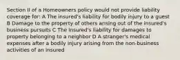 Section II of a Homeowners policy would not provide liability coverage for: A The insured's liability for bodily injury to a guest B Damage to the property of others arising out of the insured's business pursuits C The insured's liability for damages to property belonging to a neighbor D A stranger's medical expenses after a bodily injury arising from the non-business activities of an insured