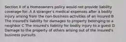 Section II of a Homeowners policy would not provide liability coverage for: A A stranger's medical expenses after a bodily injury arising from the non-business activities of an insured B The insured's liability for damages to property belonging to a neighbor C The insured's liability for bodily injury to a guest D Damage to the property of others arising out of the insured's business pursuits