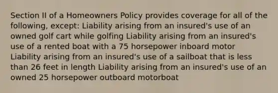 Section II of a Homeowners Policy provides coverage for all of the following, except: Liability arising from an insured's use of an owned golf cart while golfing Liability arising from an insured's use of a rented boat with a 75 horsepower inboard motor Liability arising from an insured's use of a sailboat that is less than 26 feet in length Liability arising from an insured's use of an owned 25 horsepower outboard motorboat