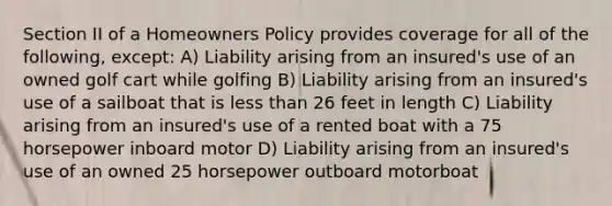 Section II of a Homeowners Policy provides coverage for all of the following, except: A) Liability arising from an insured's use of an owned golf cart while golfing B) Liability arising from an insured's use of a sailboat that is less than 26 feet in length C) Liability arising from an insured's use of a rented boat with a 75 horsepower inboard motor D) Liability arising from an insured's use of an owned 25 horsepower outboard motorboat