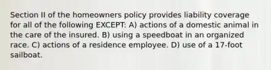 Section II of the homeowners policy provides liability coverage for all of the following EXCEPT: A) actions of a domestic animal in the care of the insured. B) using a speedboat in an organized race. C) actions of a residence employee. D) use of a 17-foot sailboat.