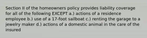 Section II of the homeowners policy provides liability coverage for all of the following EXCEPT a.) actions of a residence employee b.) use of a 17-foot sailboat c.) renting the garage to a jewelry maker d.) actions of a domestic animal in the care of the insured