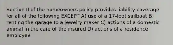 Section II of the homeowners policy provides liability coverage for all of the following EXCEPT A) use of a 17-foot sailboat B) renting the garage to a jewelry maker C) actions of a domestic animal in the care of the insured D) actions of a residence employee