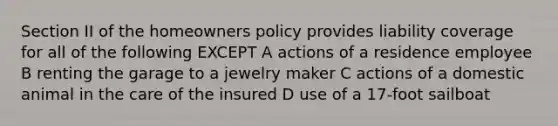 Section II of the homeowners policy provides liability coverage for all of the following EXCEPT A actions of a residence employee B renting the garage to a jewelry maker C actions of a domestic animal in the care of the insured D use of a 17-foot sailboat