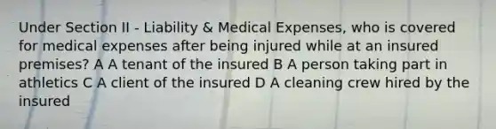 Under Section II - Liability & Medical Expenses, who is covered for medical expenses after being injured while at an insured premises? A A tenant of the insured B A person taking part in athletics C A client of the insured D A cleaning crew hired by the insured