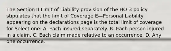 The Section II Limit of Liability provision of the HO-3 policy stipulates that the limit of Coverage E—Personal Liability appearing on the declarations page is the total limit of coverage for Select one: A. Each insured separately. B. Each person injured in a claim. C. Each claim made relative to an occurrence. D. Any one occurrence.