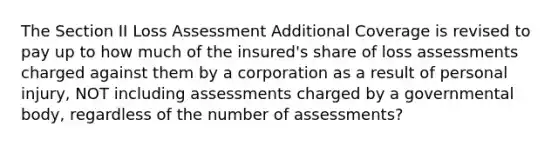 The Section II Loss Assessment Additional Coverage is revised to pay up to how much of the insured's share of loss assessments charged against them by a corporation as a result of personal injury, NOT including assessments charged by a governmental body, regardless of the number of assessments?