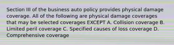 Section III of the business auto policy provides physical damage coverage. All of the following are physical damage coverages that may be selected coverages EXCEPT A. Collision coverage B. Limited peril coverage C. Specified causes of loss coverage D. Comprehensive coverage