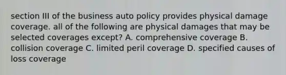 section III of the business auto policy provides physical damage coverage. all of the following are physical damages that may be selected coverages except? A. comprehensive coverage B. collision coverage C. limited peril coverage D. specified causes of loss coverage