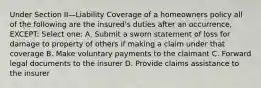 Under Section II—Liability Coverage of a homeowners policy all of the following are the insured's duties after an occurrence, EXCEPT: Select one: A. Submit a sworn statement of loss for damage to property of others if making a claim under that coverage B. Make voluntary payments to the claimant C. Forward legal documents to the insurer D. Provide claims assistance to the insurer