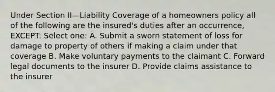 Under Section II—Liability Coverage of a homeowners policy all of the following are the insured's duties after an occurrence, EXCEPT: Select one: A. Submit a sworn statement of loss for damage to property of others if making a claim under that coverage B. Make voluntary payments to the claimant C. Forward legal documents to the insurer D. Provide claims assistance to the insurer