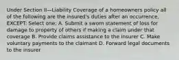 Under Section II—Liability Coverage of a homeowners policy all of the following are the insured's duties after an occurrence, EXCEPT: Select one: A. Submit a sworn statement of loss for damage to property of others if making a claim under that coverage B. Provide claims assistance to the insurer C. Make voluntary payments to the claimant D. Forward legal documents to the insurer