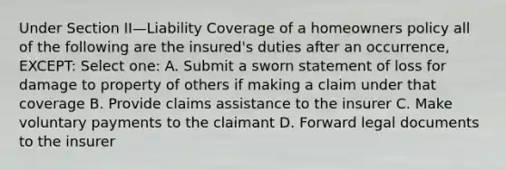 Under Section II—Liability Coverage of a homeowners policy all of the following are the insured's duties after an occurrence, EXCEPT: Select one: A. Submit a sworn statement of loss for damage to property of others if making a claim under that coverage B. Provide claims assistance to the insurer C. Make voluntary payments to the claimant D. Forward legal documents to the insurer