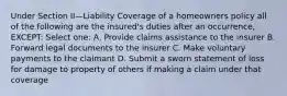 Under Section II—Liability Coverage of a homeowners policy all of the following are the insured's duties after an occurrence, EXCEPT: Select one: A. Provide claims assistance to the insurer B. Forward legal documents to the insurer C. Make voluntary payments to the claimant D. Submit a sworn statement of loss for damage to property of others if making a claim under that coverage