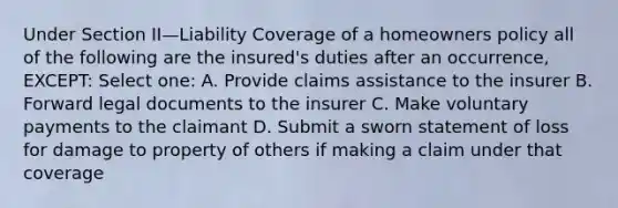 Under Section II—Liability Coverage of a homeowners policy all of the following are the insured's duties after an occurrence, EXCEPT: Select one: A. Provide claims assistance to the insurer B. Forward legal documents to the insurer C. Make voluntary payments to the claimant D. Submit a sworn statement of loss for damage to property of others if making a claim under that coverage