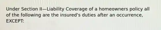 Under Section II—Liability Coverage of a homeowners policy all of the following are the insured's duties after an occurrence, EXCEPT: