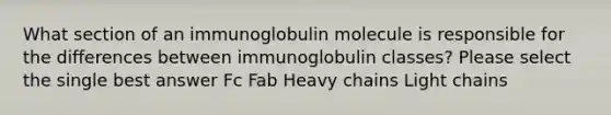 What section of an immunoglobulin molecule is responsible for the differences between immunoglobulin classes? Please select the single best answer Fc Fab Heavy chains Light chains