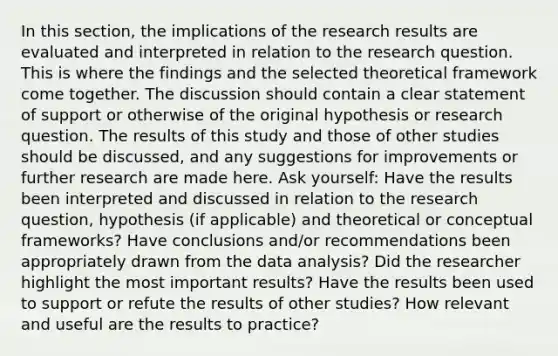 In this section, the implications of the research results are evaluated and interpreted in relation to the research question. This is where the findings and the selected theoretical framework come together. The discussion should contain a clear statement of support or otherwise of the original hypothesis or research question. The results of this study and those of other studies should be discussed, and any suggestions for improvements or further research are made here. Ask yourself: Have the results been interpreted and discussed in relation to the research question, hypothesis (if applicable) and theoretical or conceptual frameworks? Have conclusions and/or recommendations been appropriately drawn from the data analysis? Did the researcher highlight the most important results? Have the results been used to support or refute the results of other studies? How relevant and useful are the results to practice?