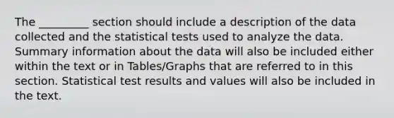 The _________ section should include a description of the data collected and the statistical tests used to analyze the data. Summary information about the data will also be included either within the text or in Tables/Graphs that are referred to in this section. Statistical test results and values will also be included in the text.