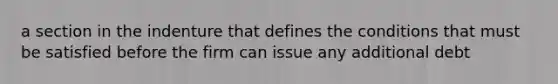 a section in the indenture that defines the conditions that must be satisfied before the firm can issue any additional debt