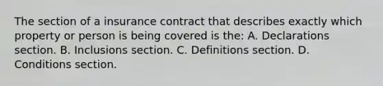 The section of a insurance contract that describes exactly which property or person is being covered is the: A. Declarations section. B. Inclusions section. C. Definitions section. D. Conditions section.