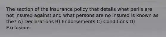 The section of the insurance policy that details what perils are not insured against and what persons are no insured is known as the? A) Declarations B) Endorsements C) Conditions D) Exclusions