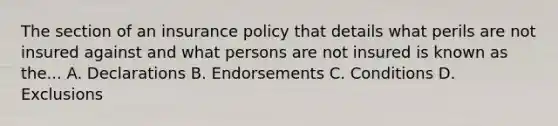 The section of an insurance policy that details what perils are not insured against and what persons are not insured is known as the... A. Declarations B. Endorsements C. Conditions D. Exclusions