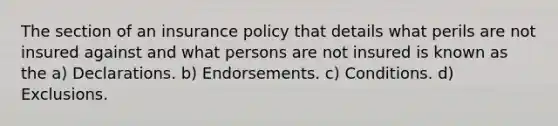 The section of an insurance policy that details what perils are not insured against and what persons are not insured is known as the a) Declarations. b) Endorsements. c) Conditions. d) Exclusions.