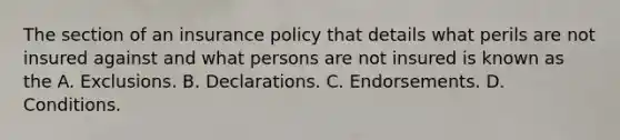 The section of an insurance policy that details what perils are not insured against and what persons are not insured is known as the A. Exclusions. B. Declarations. C. Endorsements. D. Conditions.