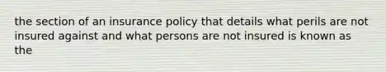 the section of an insurance policy that details what perils are not insured against and what persons are not insured is known as the