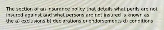 The section of an insurance policy that details what perils are not insured against and what persons are not insured is known as the a) exclusions b) declarations c) endorsements d) conditions