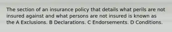 The section of an insurance policy that details what perils are not insured against and what persons are not insured is known as the A Exclusions. B Declarations. C Endorsements. D Conditions.