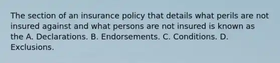 The section of an insurance policy that details what perils are not insured against and what persons are not insured is known as the A. Declarations. B. Endorsements. C. Conditions. D. Exclusions.