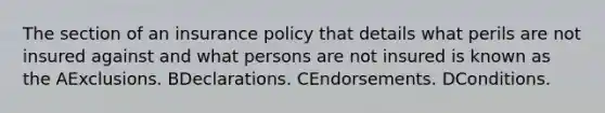 The section of an insurance policy that details what perils are not insured against and what persons are not insured is known as the AExclusions. BDeclarations. CEndorsements. DConditions.