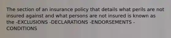 The section of an insurance policy that details what perils are not insured against and what persons are not insured is known as the -EXCLUSIONS -DECLARATIONS -ENDORSEMENTS -CONDITIONS