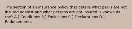 The section of an insurance policy that details what perils are not insured against and what persons are not insured is known as the? A.) Conditions B.) Exclusions C.) Declarations D.) Endorsements