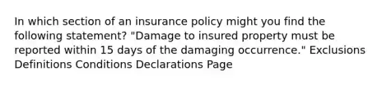 In which section of an insurance policy might you find the following statement? "Damage to insured property must be reported within 15 days of the damaging occurrence." Exclusions Definitions Conditions Declarations Page